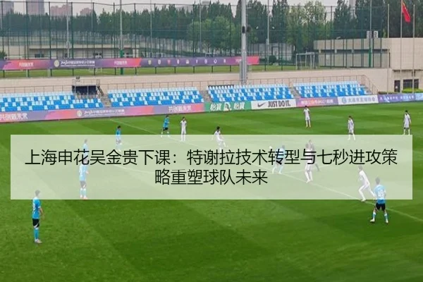 上海申花吴金贵下课：特谢拉技术转型与七秒进攻策略重塑球队未来