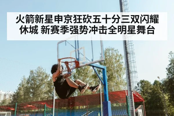 火箭新星申京狂砍五十分三双闪耀休城 新赛季强势冲击全明星舞台